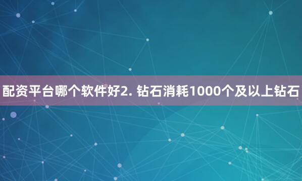 配资平台哪个软件好2. 钻石消耗1000个及以上钻石