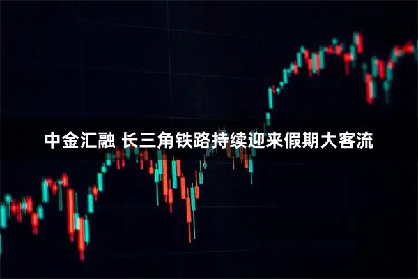 中金汇融 长三角铁路持续迎来假期大客流