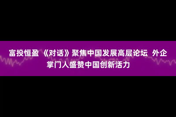 富投恒盈 《对话》聚焦中国发展高层论坛  外企掌门人盛赞中国创新活力