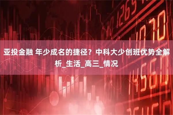 亚投金融 年少成名的捷径?中科大少创班优势全解析_生活_高三_情况