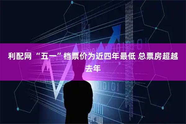 利配网 “五一”档票价为近四年最低 总票房超越去年