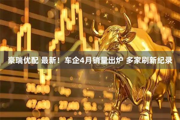 豪瑞优配 最新！车企4月销量出炉 多家刷新纪录