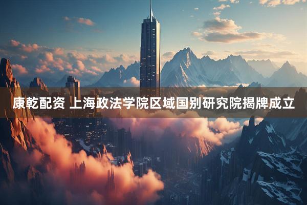 康乾配资 上海政法学院区域国别研究院揭牌成立
