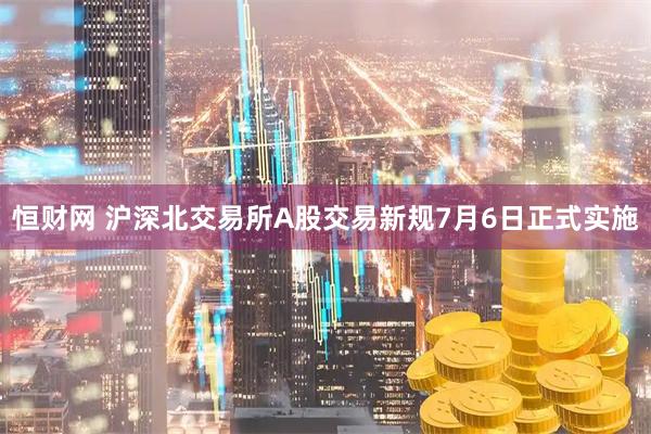 恒财网 沪深北交易所A股交易新规7月6日正式实施