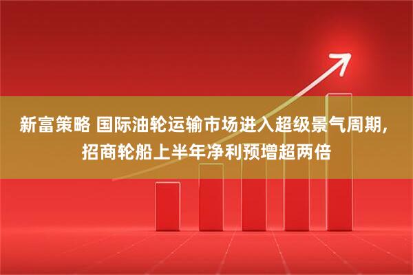 新富策略 国际油轮运输市场进入超级景气周期, 招商轮船上半年净利预增超两倍