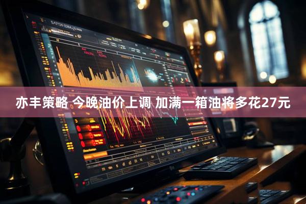 亦丰策略 今晚油价上调 加满一箱油将多花27元