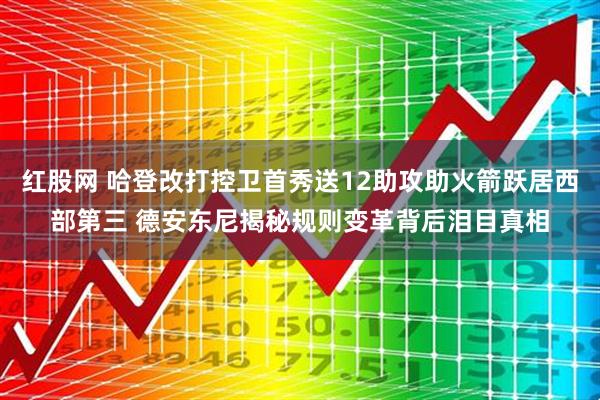 红股网 哈登改打控卫首秀送12助攻助火箭跃居西部第三 德安东尼揭秘规则变革背后泪目真相